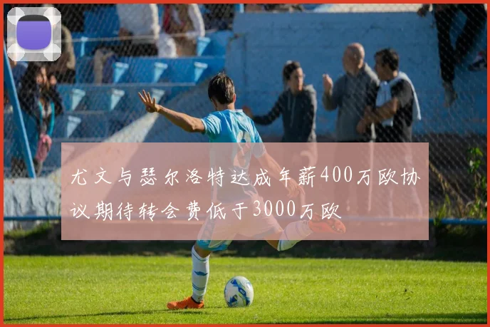 尤文与瑟尔洛特达成年薪400万欧协议期待转会费低于3000万欧